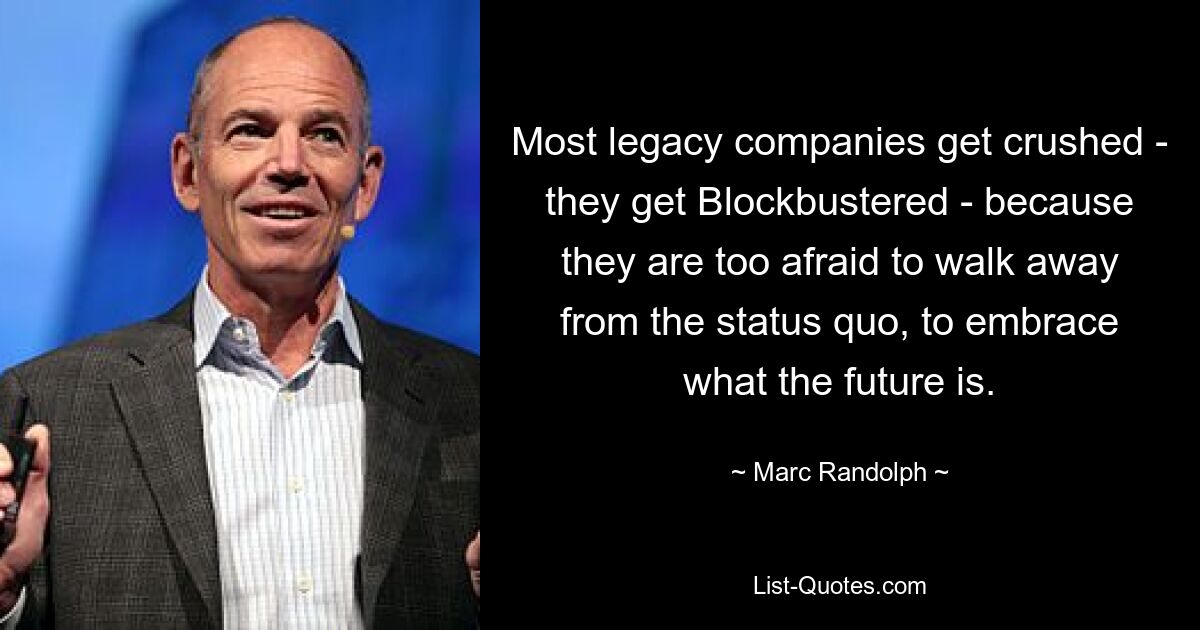 Most legacy companies get crushed - they get Blockbustered - because they are too afraid to walk away from the status quo, to embrace what the future is. — © Marc Randolph