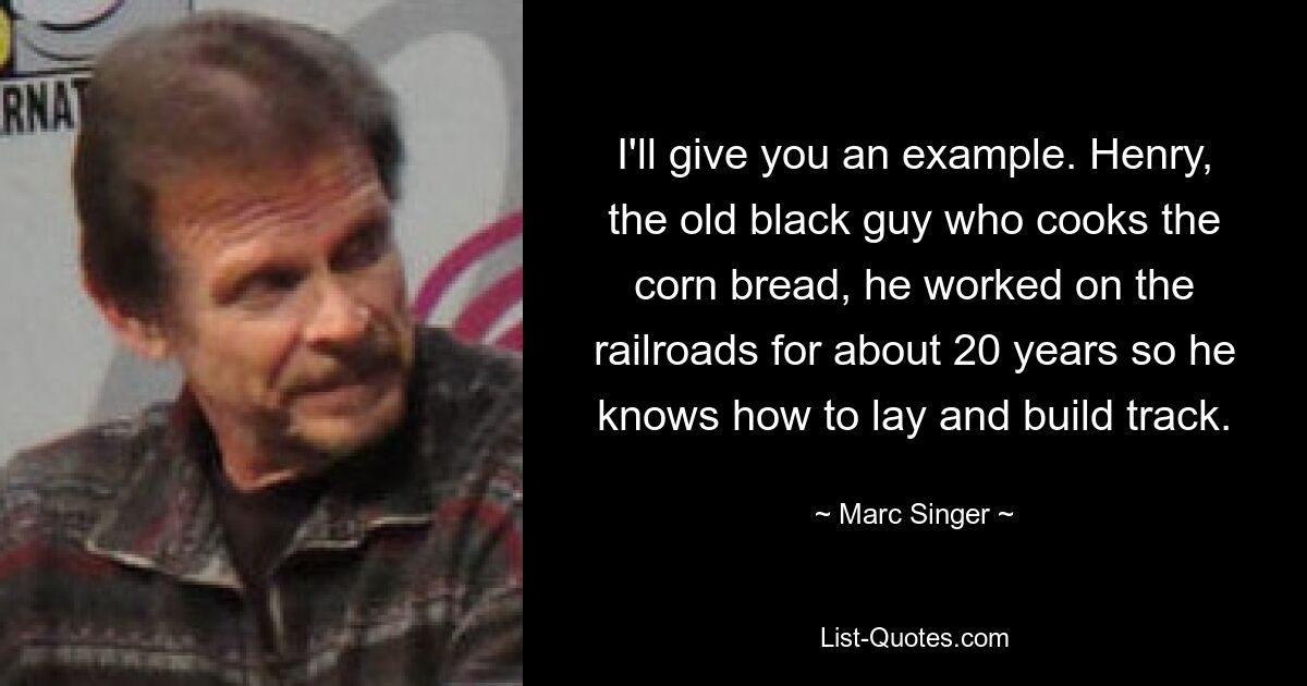 I'll give you an example. Henry, the old black guy who cooks the corn bread, he worked on the railroads for about 20 years so he knows how to lay and build track. — © Marc Singer