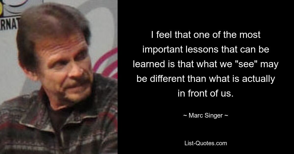 I feel that one of the most important lessons that can be learned is that what we "see" may be different than what is actually in front of us. — © Marc Singer