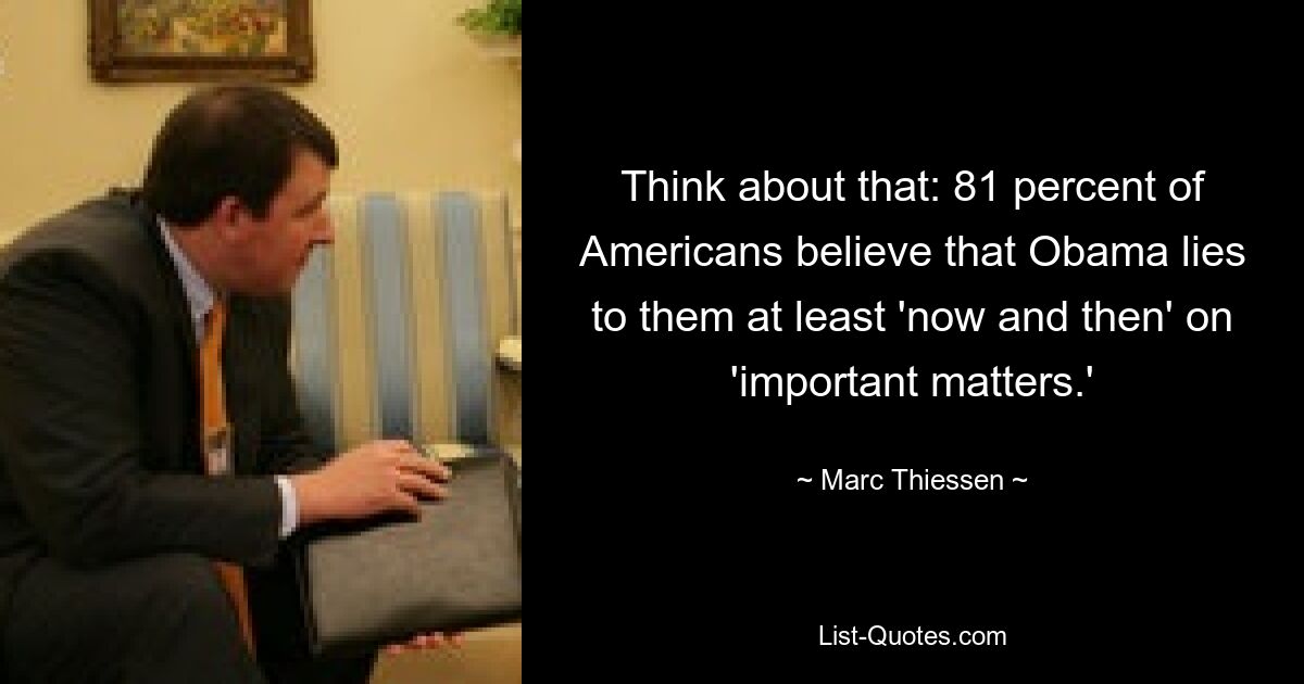 Think about that: 81 percent of Americans believe that Obama lies to them at least 'now and then' on 'important matters.' — © Marc Thiessen