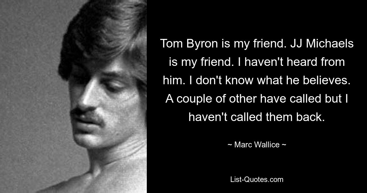 Tom Byron is my friend. JJ Michaels is my friend. I haven't heard from him. I don't know what he believes. A couple of other have called but I haven't called them back. — © Marc Wallice