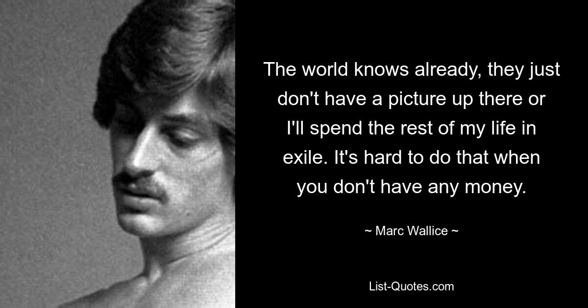 The world knows already, they just don't have a picture up there or I'll spend the rest of my life in exile. It's hard to do that when you don't have any money. — © Marc Wallice