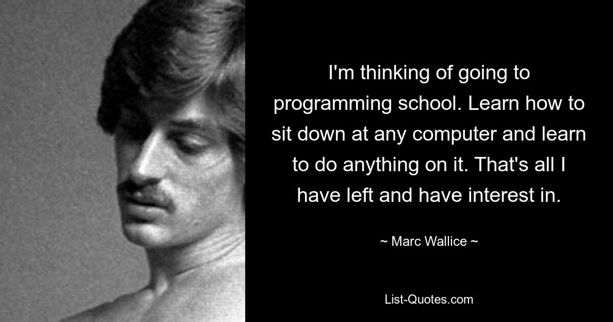 I'm thinking of going to programming school. Learn how to sit down at any computer and learn to do anything on it. That's all I have left and have interest in. — © Marc Wallice