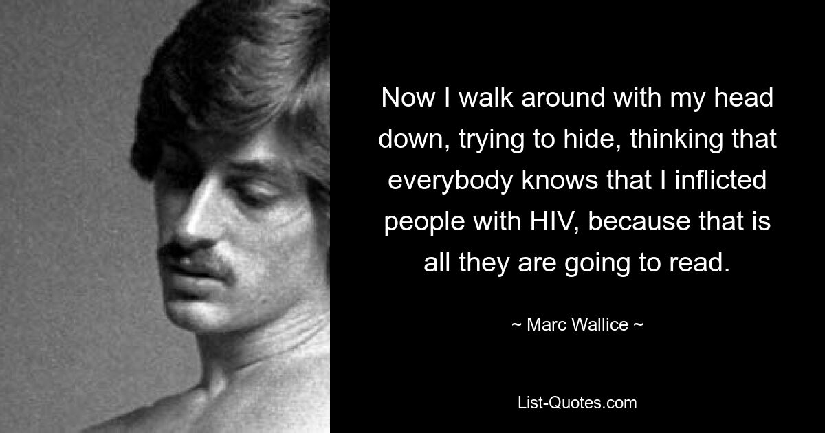 Now I walk around with my head down, trying to hide, thinking that everybody knows that I inflicted people with HIV, because that is all they are going to read. — © Marc Wallice