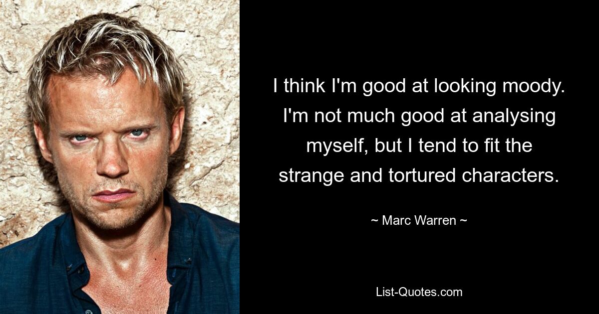 I think I'm good at looking moody. I'm not much good at analysing myself, but I tend to fit the strange and tortured characters. — © Marc Warren