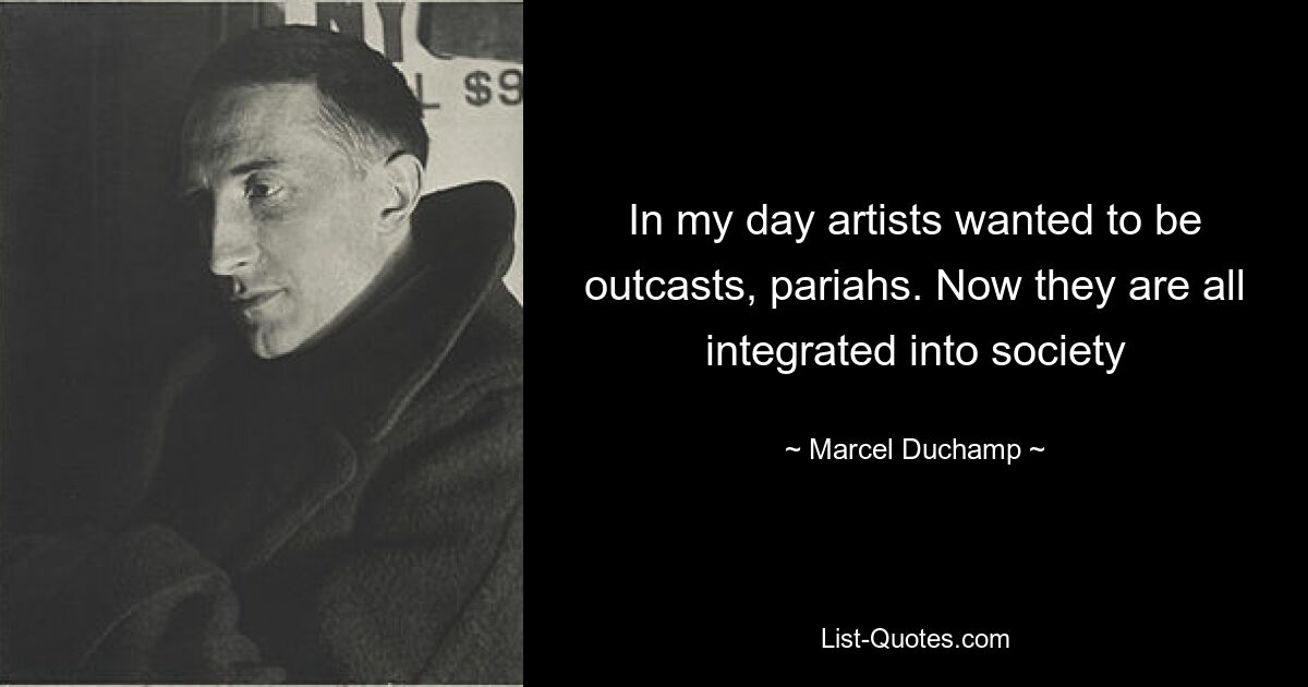 In my day artists wanted to be outcasts, pariahs. Now they are all integrated into society — © Marcel Duchamp