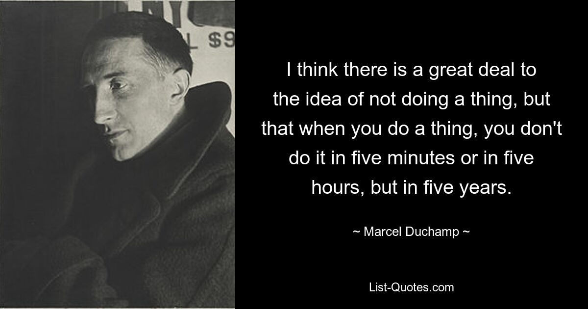 I think there is a great deal to the idea of not doing a thing, but that when you do a thing, you don't do it in five minutes or in five hours, but in five years. — © Marcel Duchamp