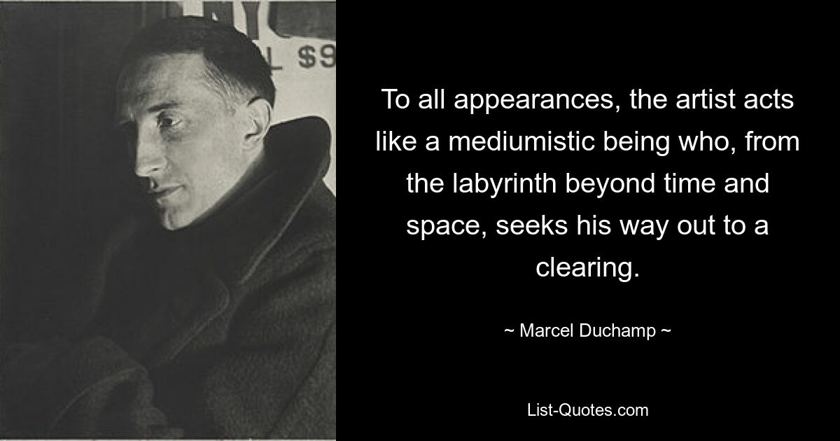 To all appearances, the artist acts like a mediumistic being who, from the labyrinth beyond time and space, seeks his way out to a clearing. — © Marcel Duchamp