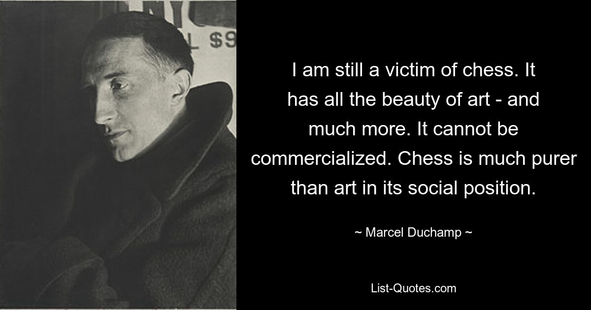 I am still a victim of chess. It has all the beauty of art - and much more. It cannot be commercialized. Chess is much purer than art in its social position. — © Marcel Duchamp