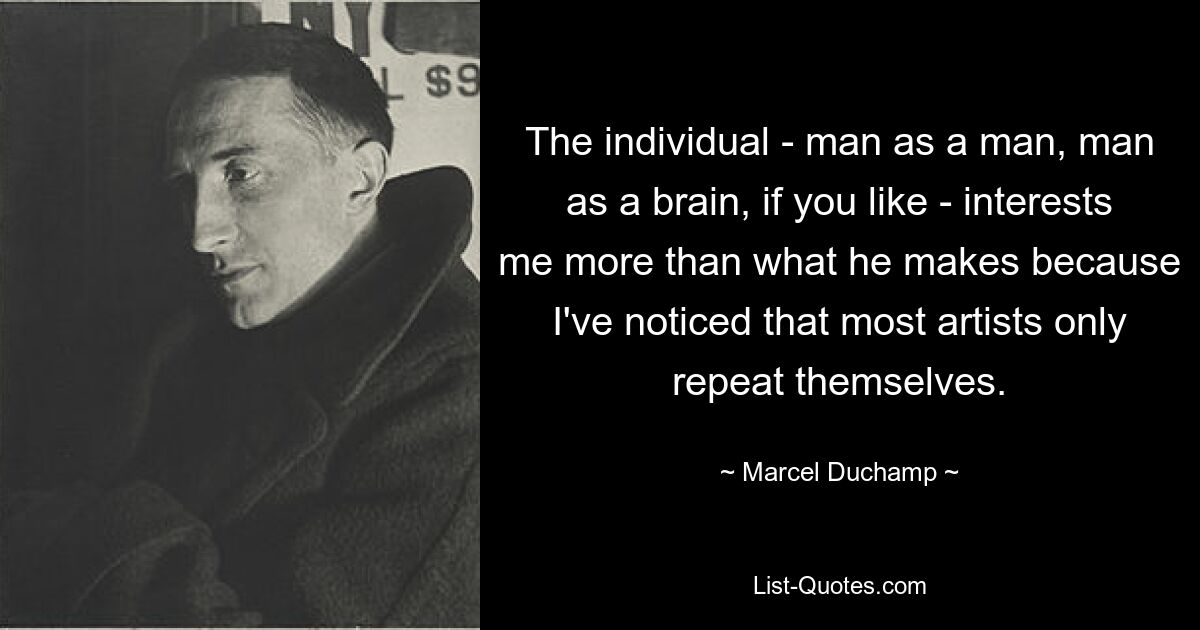 The individual - man as a man, man as a brain, if you like - interests me more than what he makes because I've noticed that most artists only repeat themselves. — © Marcel Duchamp