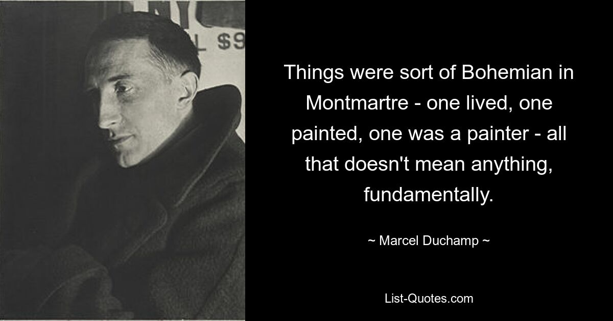 Things were sort of Bohemian in Montmartre - one lived, one painted, one was a painter - all that doesn't mean anything, fundamentally. — © Marcel Duchamp