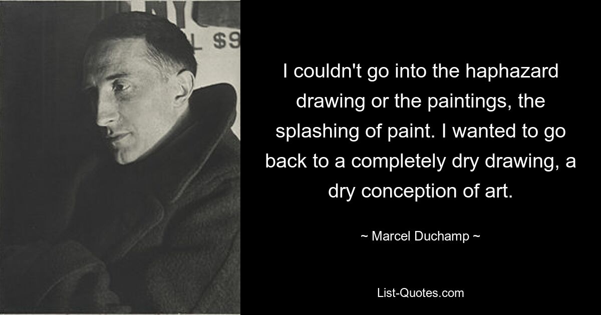 I couldn't go into the haphazard drawing or the paintings, the splashing of paint. I wanted to go back to a completely dry drawing, a dry conception of art. — © Marcel Duchamp