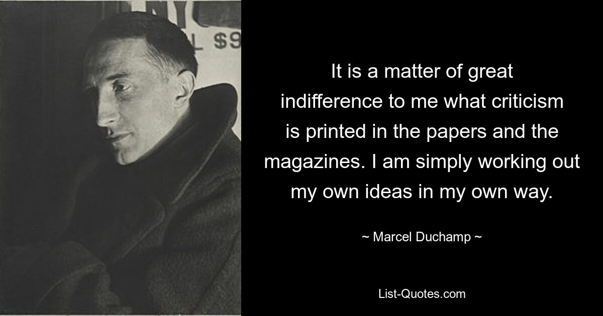 It is a matter of great indifference to me what criticism is printed in the papers and the magazines. I am simply working out my own ideas in my own way. — © Marcel Duchamp