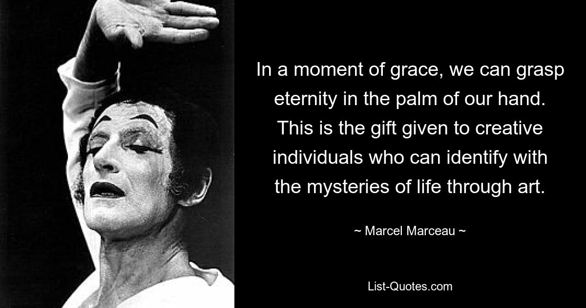 In a moment of grace, we can grasp eternity in the palm of our hand. This is the gift given to creative individuals who can identify with the mysteries of life through art. — © Marcel Marceau