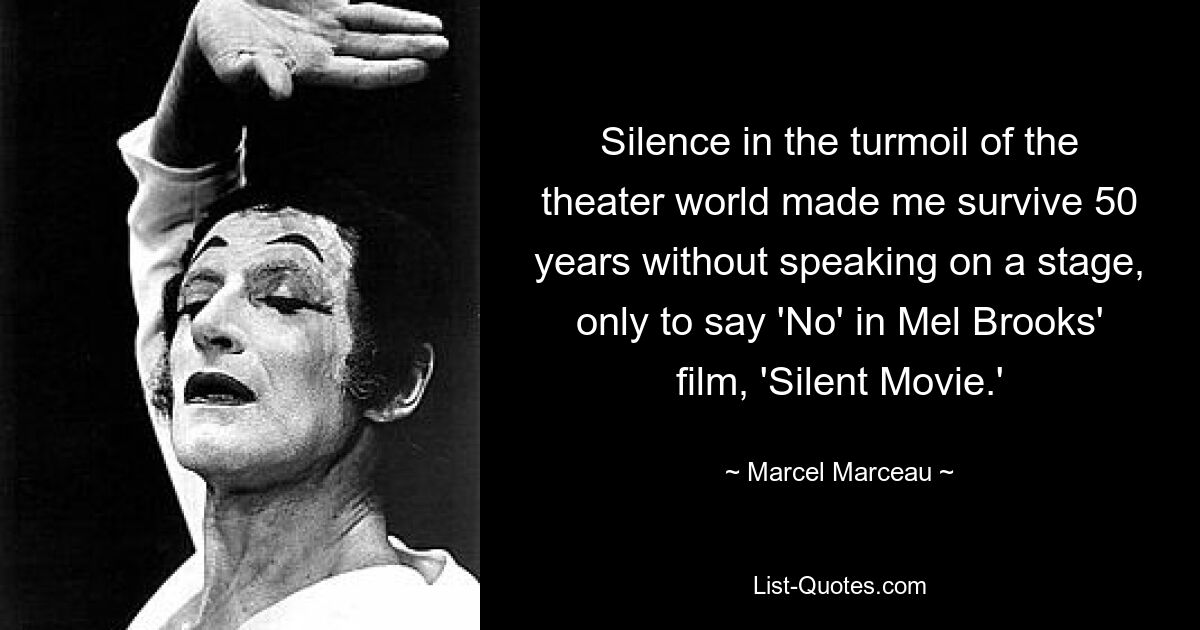 Silence in the turmoil of the theater world made me survive 50 years without speaking on a stage, only to say 'No' in Mel Brooks' film, 'Silent Movie.' — © Marcel Marceau