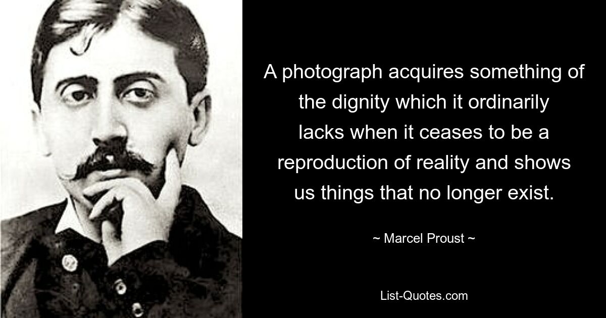 A photograph acquires something of the dignity which it ordinarily lacks when it ceases to be a reproduction of reality and shows us things that no longer exist. — © Marcel Proust