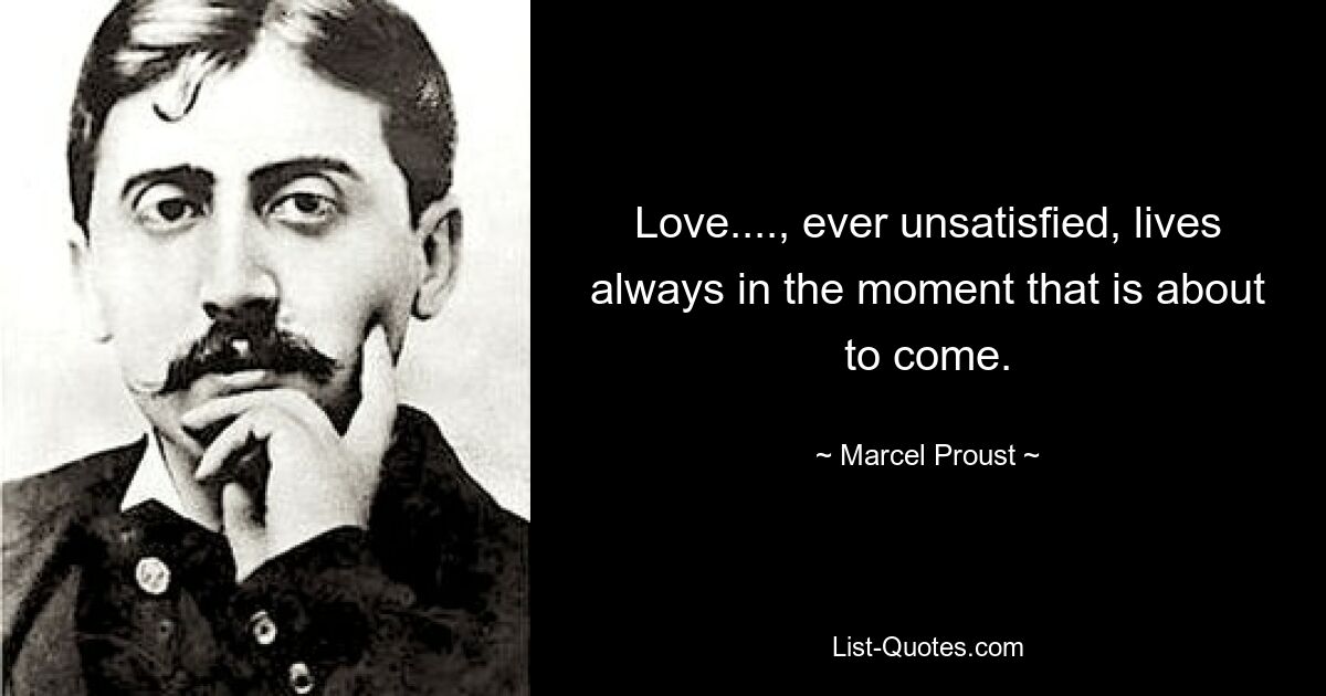 Love...., ever unsatisfied, lives always in the moment that is about to come. — © Marcel Proust