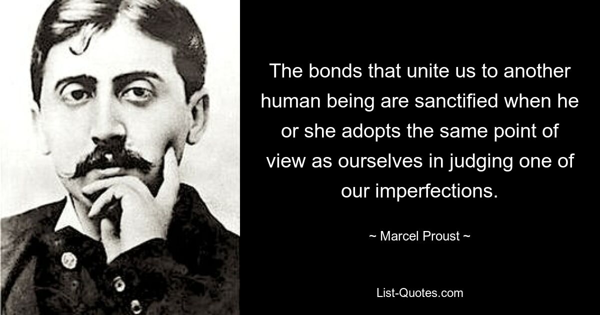 The bonds that unite us to another human being are sanctified when he or she adopts the same point of view as ourselves in judging one of our imperfections. — © Marcel Proust