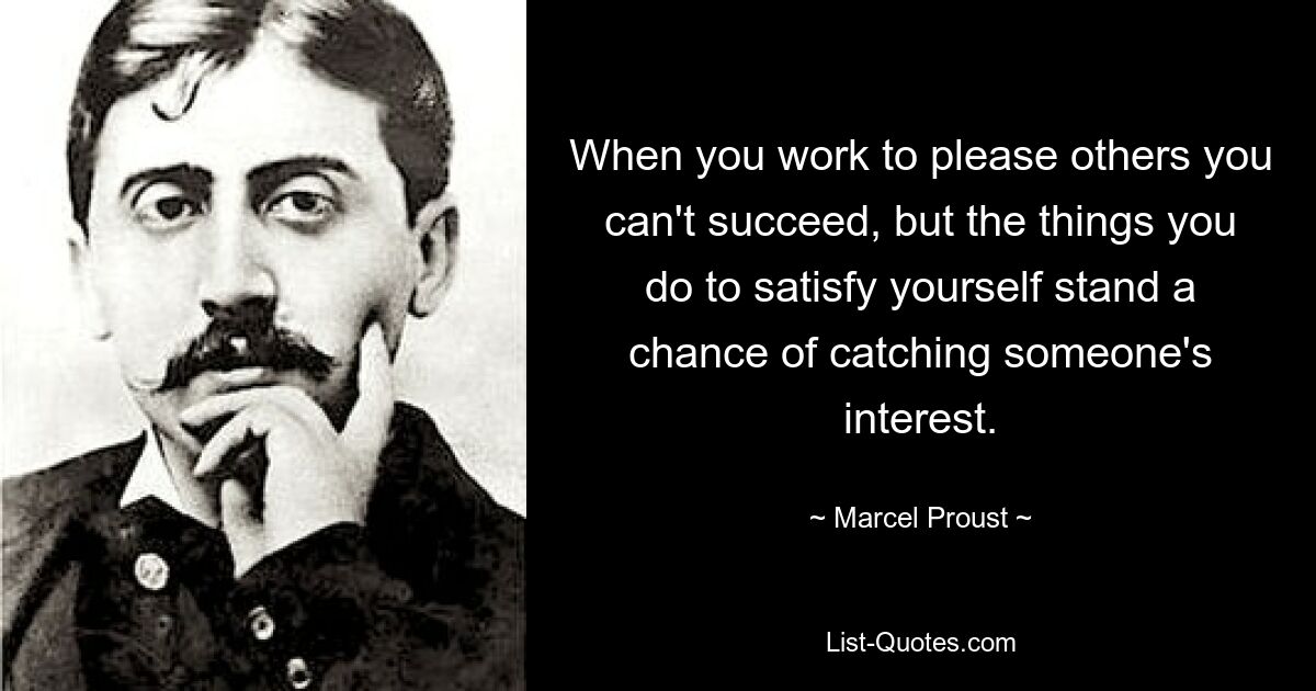 When you work to please others you can't succeed, but the things you do to satisfy yourself stand a chance of catching someone's interest. — © Marcel Proust