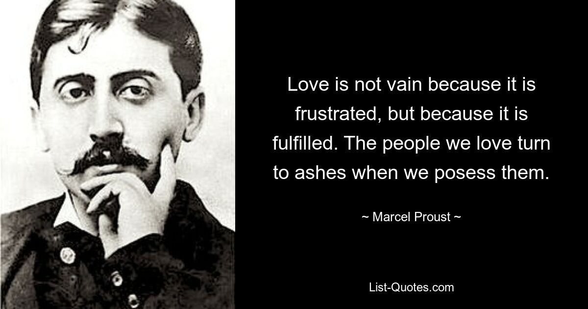 Love is not vain because it is frustrated, but because it is fulfilled. The people we love turn to ashes when we posess them. — © Marcel Proust