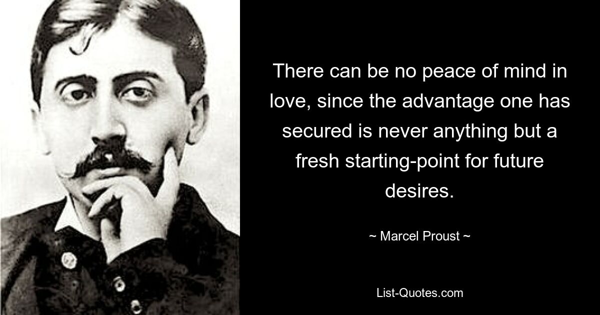 There can be no peace of mind in love, since the advantage one has secured is never anything but a fresh starting-point for future desires. — © Marcel Proust