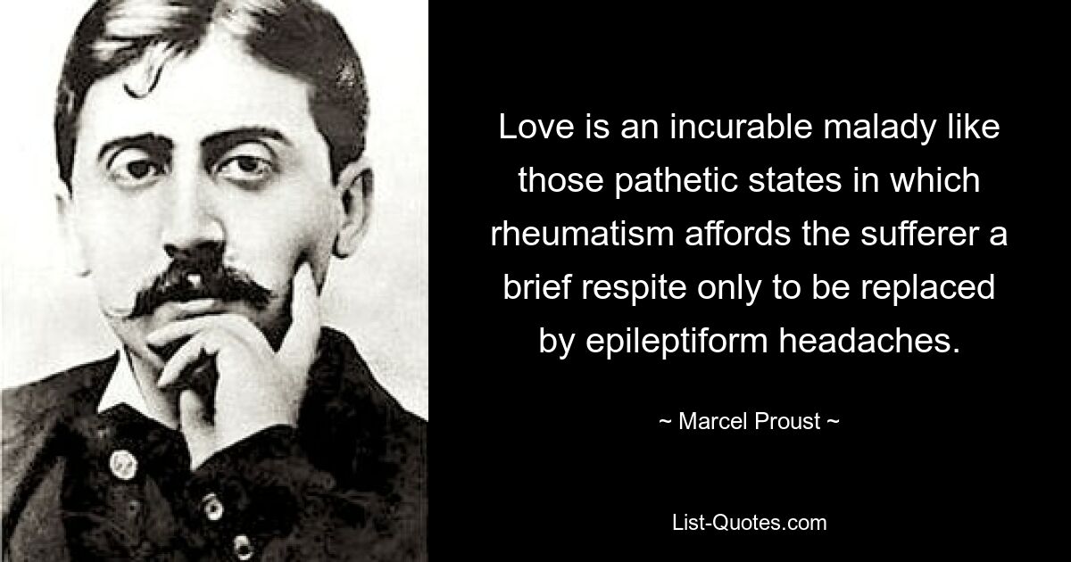 Love is an incurable malady like those pathetic states in which rheumatism affords the sufferer a brief respite only to be replaced by epileptiform headaches. — © Marcel Proust