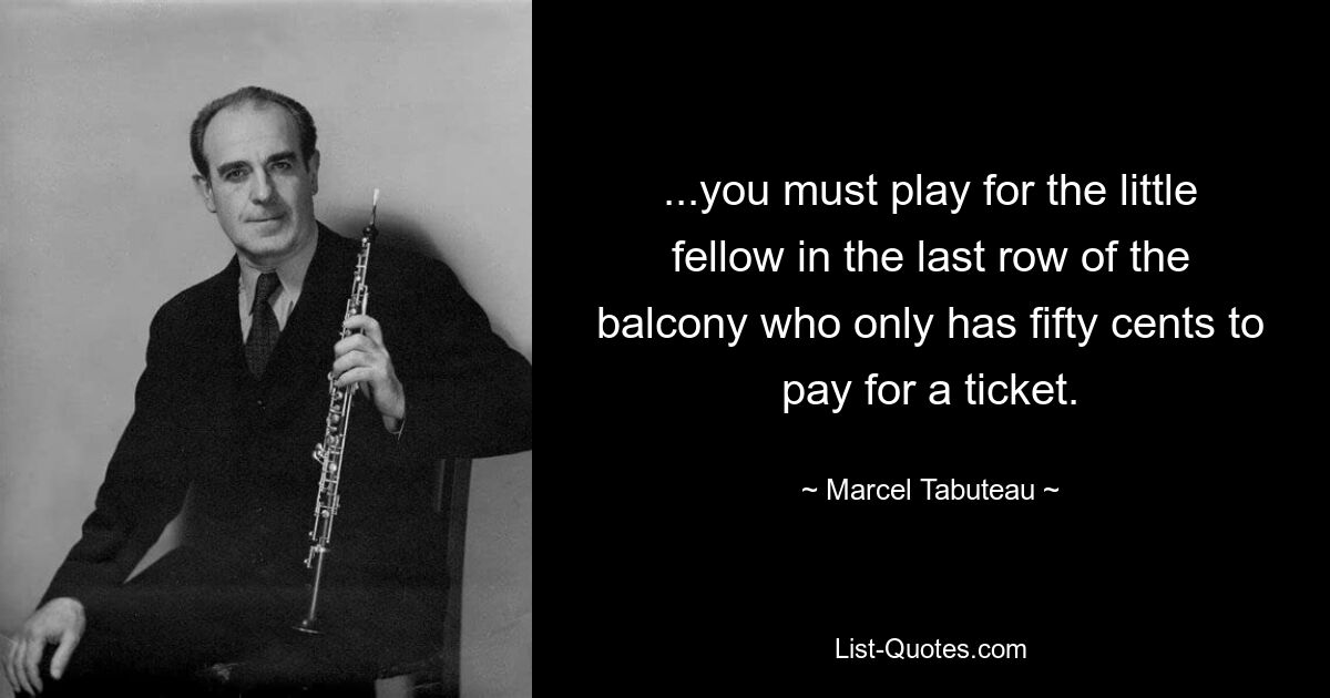 ...you must play for the little fellow in the last row of the balcony who only has fifty cents to pay for a ticket. — © Marcel Tabuteau