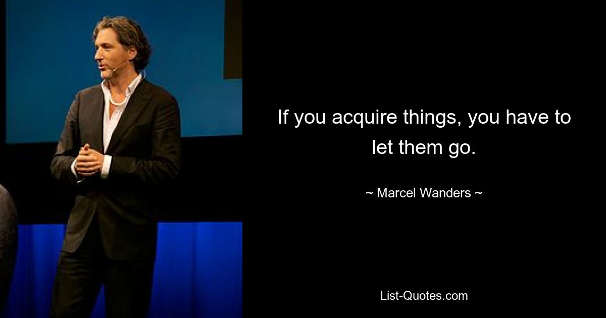 If you acquire things, you have to let them go. — © Marcel Wanders