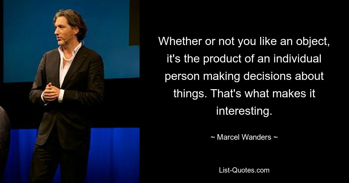 Whether or not you like an object, it's the product of an individual person making decisions about things. That's what makes it interesting. — © Marcel Wanders