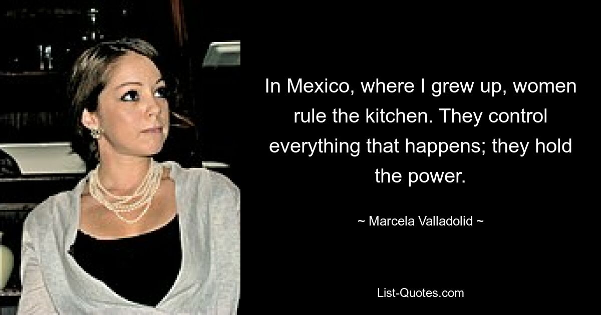 In Mexico, where I grew up, women rule the kitchen. They control everything that happens; they hold the power. — © Marcela Valladolid