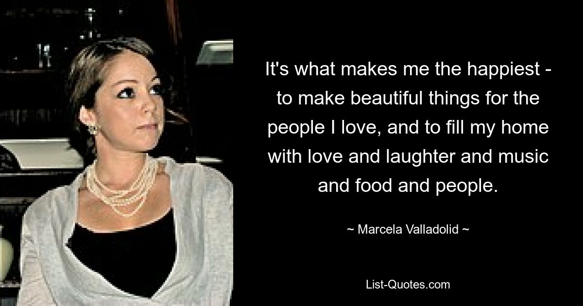 It's what makes me the happiest - to make beautiful things for the people I love, and to fill my home with love and laughter and music and food and people. — © Marcela Valladolid