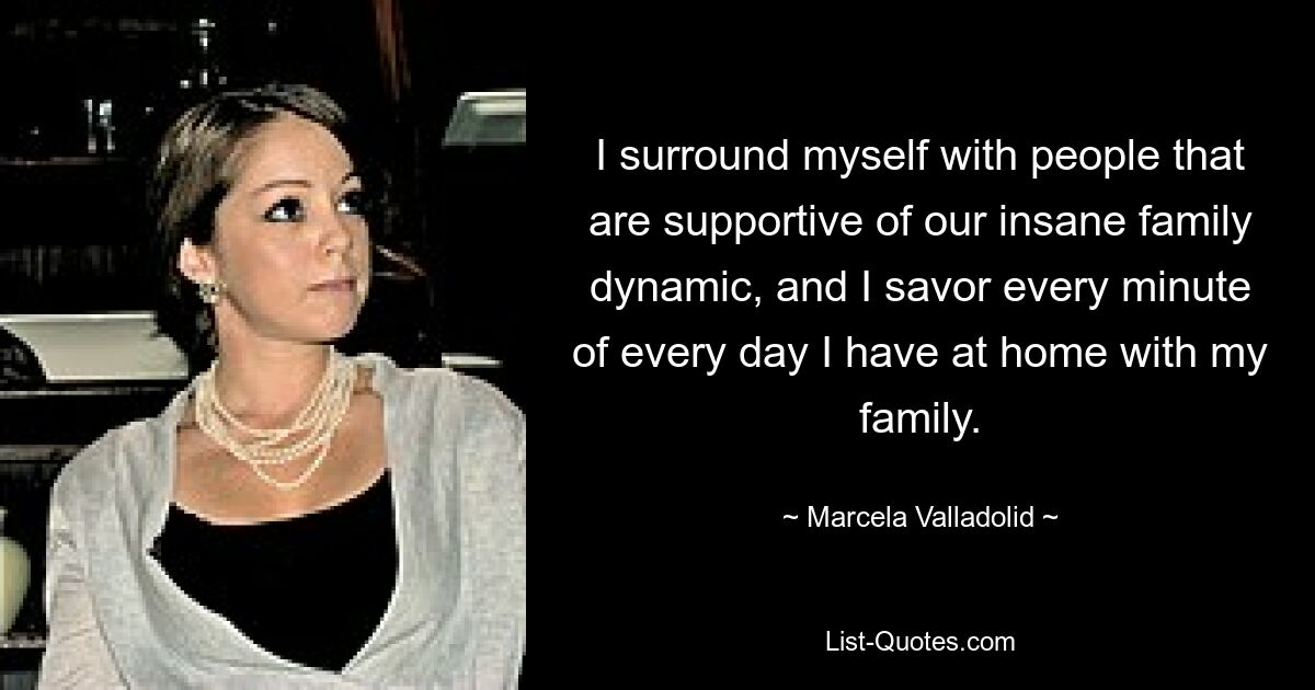 I surround myself with people that are supportive of our insane family dynamic, and I savor every minute of every day I have at home with my family. — © Marcela Valladolid