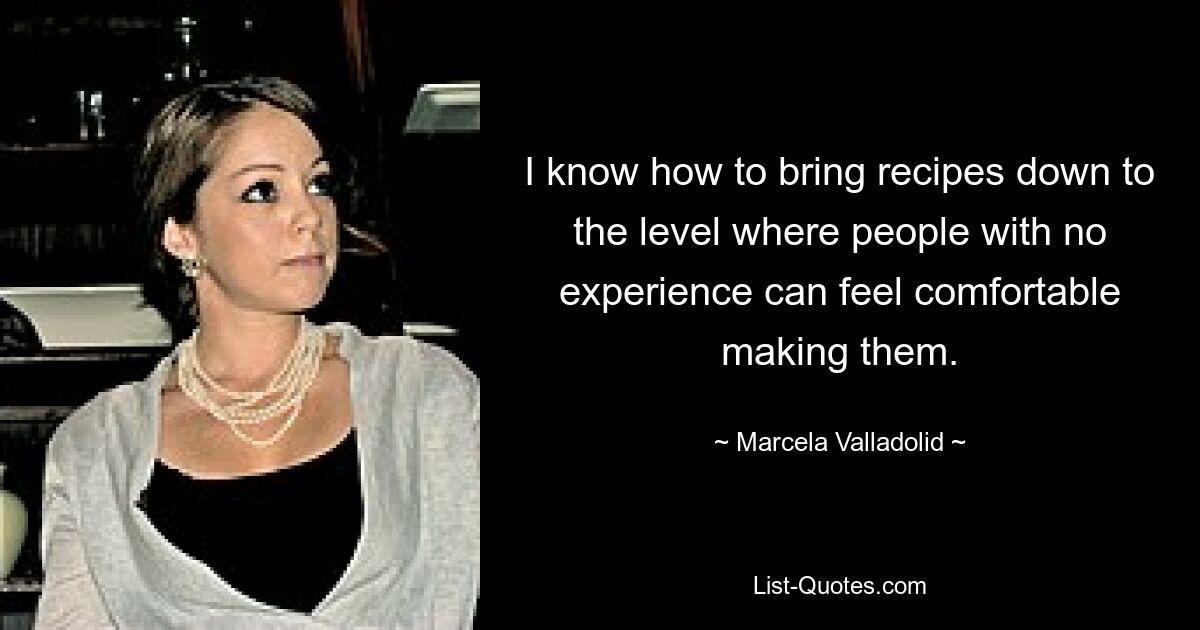 I know how to bring recipes down to the level where people with no experience can feel comfortable making them. — © Marcela Valladolid