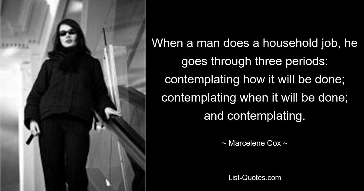 When a man does a household job, he goes through three periods: contemplating how it will be done; contemplating when it will be done; and contemplating. — © Marcelene Cox