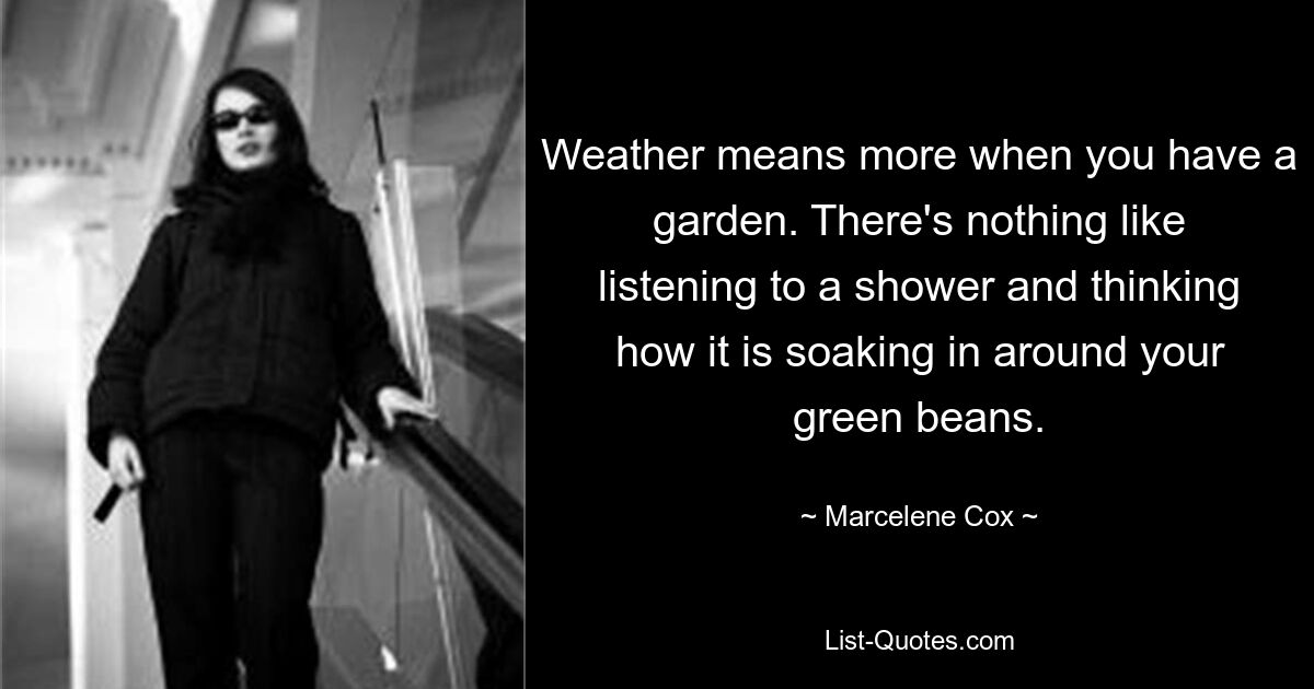 Weather means more when you have a garden. There's nothing like listening to a shower and thinking how it is soaking in around your green beans. — © Marcelene Cox