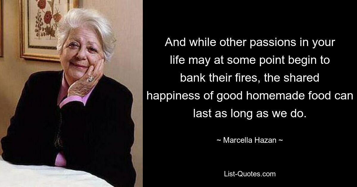 And while other passions in your life may at some point begin to bank their fires, the shared happiness of good homemade food can last as long as we do. — © Marcella Hazan