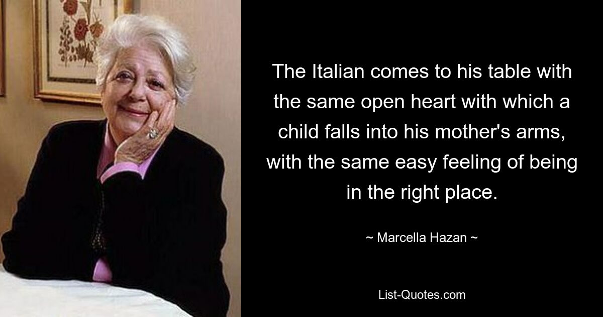 The Italian comes to his table with the same open heart with which a child falls into his mother's arms, with the same easy feeling of being in the right place. — © Marcella Hazan