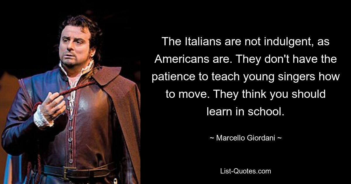 The Italians are not indulgent, as Americans are. They don't have the patience to teach young singers how to move. They think you should learn in school. — © Marcello Giordani