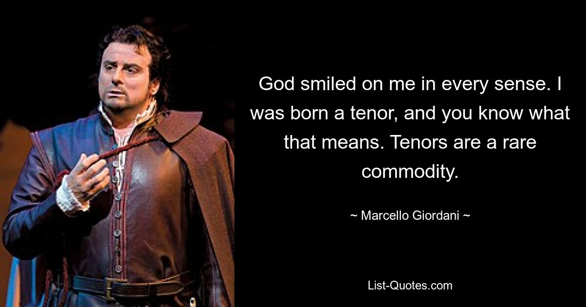 God smiled on me in every sense. I was born a tenor, and you know what that means. Tenors are a rare commodity. — © Marcello Giordani