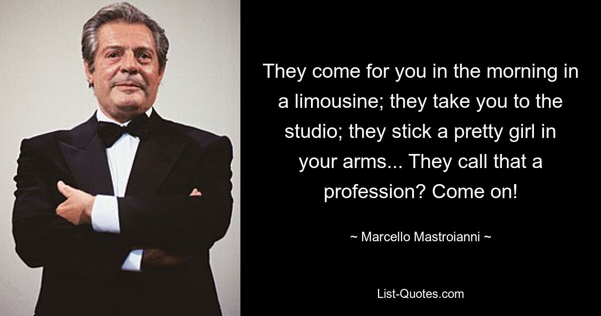 They come for you in the morning in a limousine; they take you to the studio; they stick a pretty girl in your arms... They call that a profession? Come on! — © Marcello Mastroianni