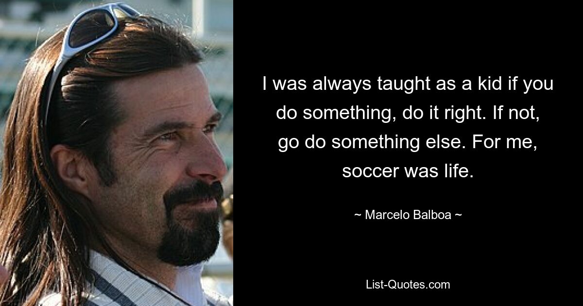 I was always taught as a kid if you do something, do it right. If not, go do something else. For me, soccer was life. — © Marcelo Balboa