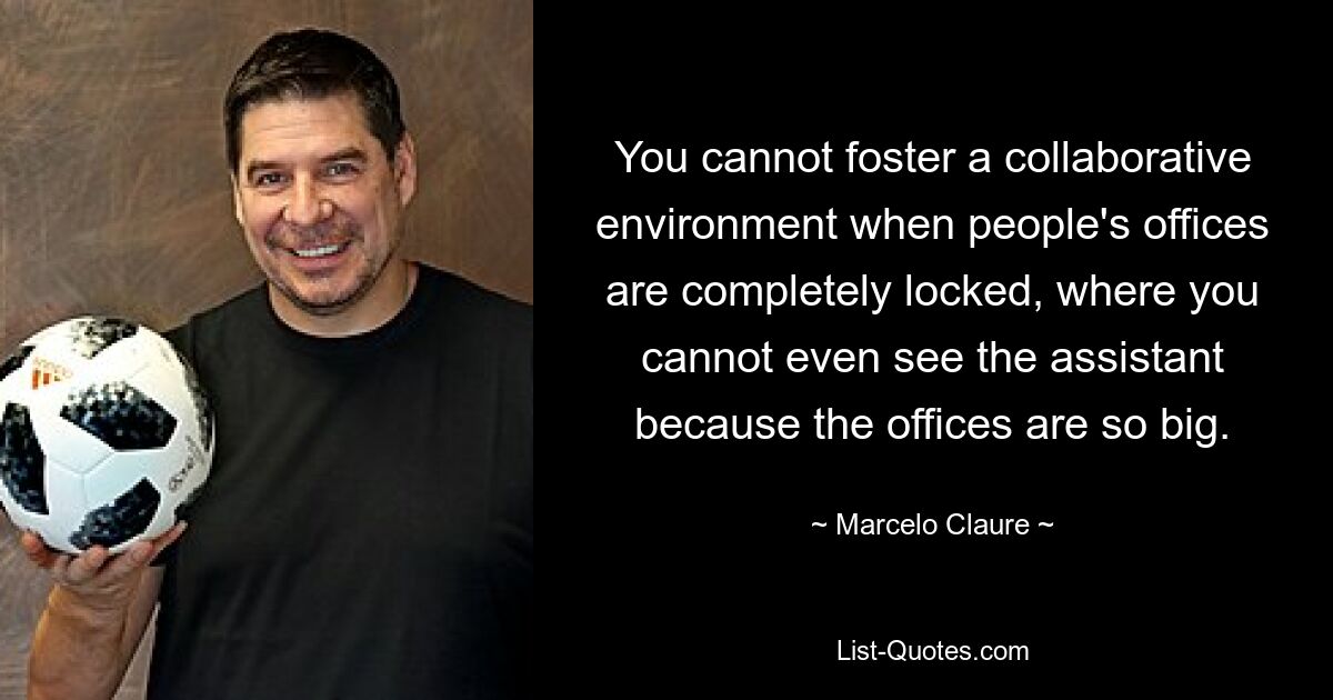 You cannot foster a collaborative environment when people's offices are completely locked, where you cannot even see the assistant because the offices are so big. — © Marcelo Claure