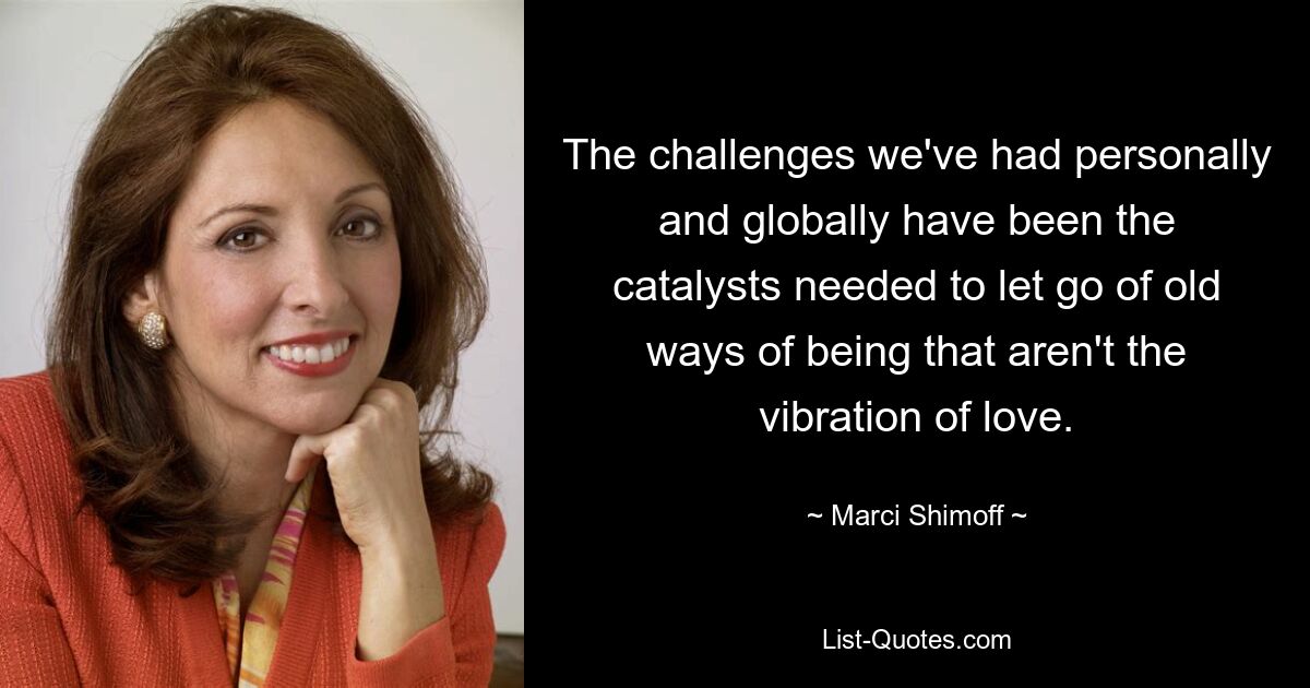 The challenges we've had personally and globally have been the catalysts needed to let go of old ways of being that aren't the vibration of love. — © Marci Shimoff