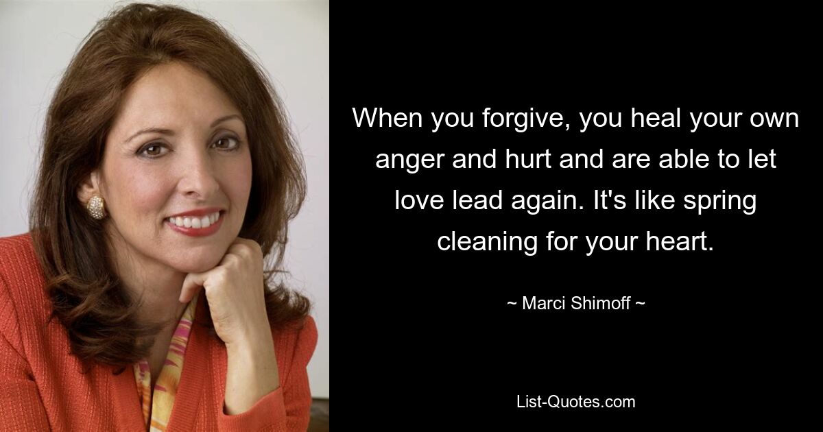 When you forgive, you heal your own anger and hurt and are able to let love lead again. It's like spring cleaning for your heart. — © Marci Shimoff