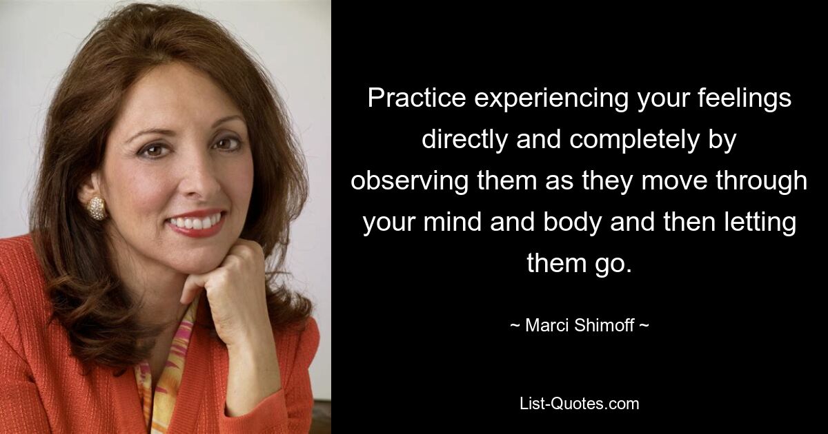 Practice experiencing your feelings directly and completely by observing them as they move through your mind and body and then letting them go. — © Marci Shimoff