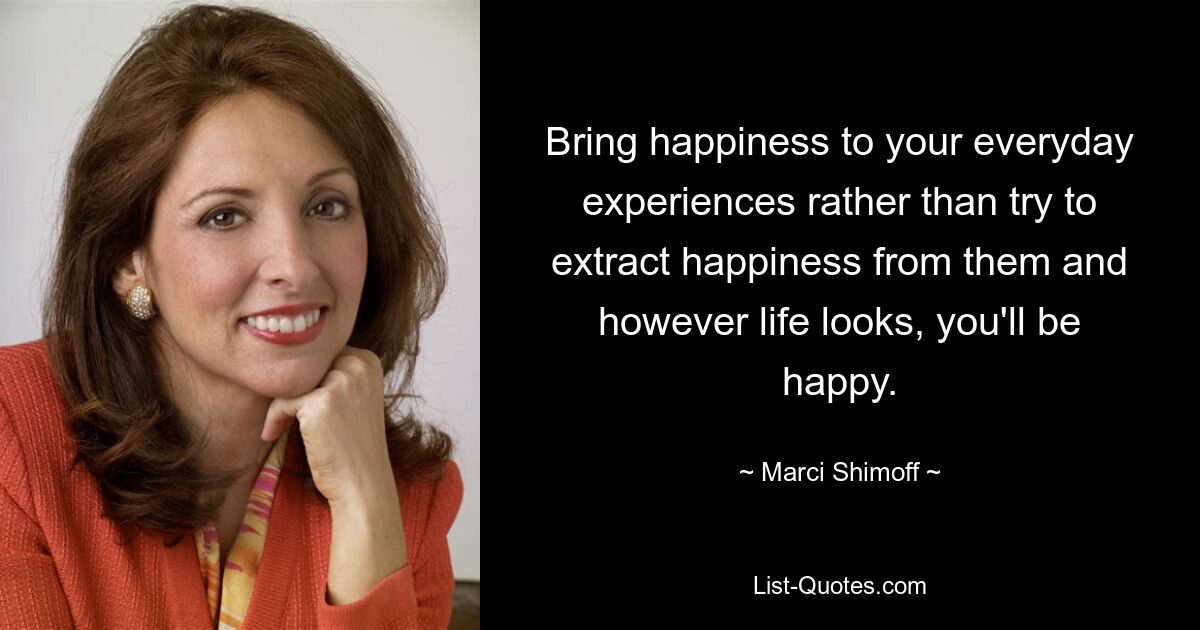 Bring happiness to your everyday experiences rather than try to extract happiness from them and however life looks, you'll be happy. — © Marci Shimoff