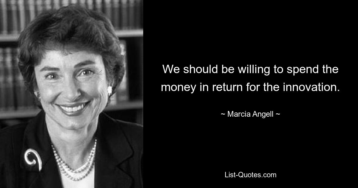 We should be willing to spend the money in return for the innovation. — © Marcia Angell