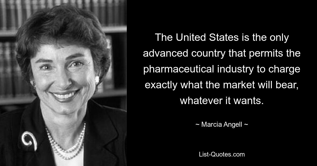 The United States is the only advanced country that permits the pharmaceutical industry to charge exactly what the market will bear, whatever it wants. — © Marcia Angell