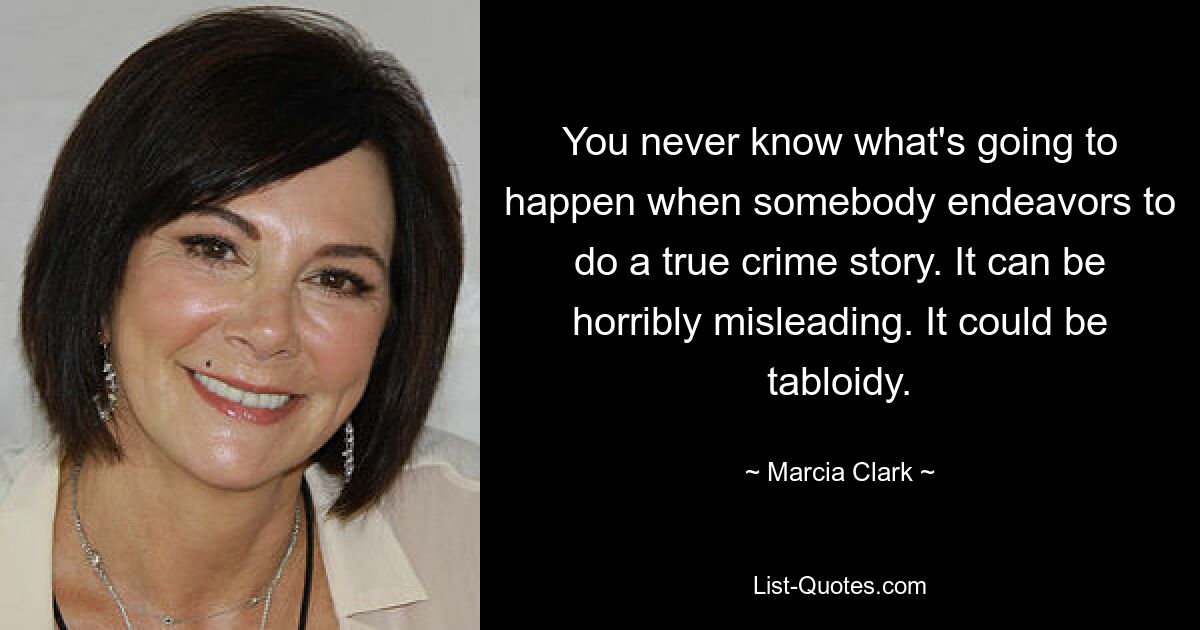 You never know what's going to happen when somebody endeavors to do a true crime story. It can be horribly misleading. It could be tabloidy. — © Marcia Clark