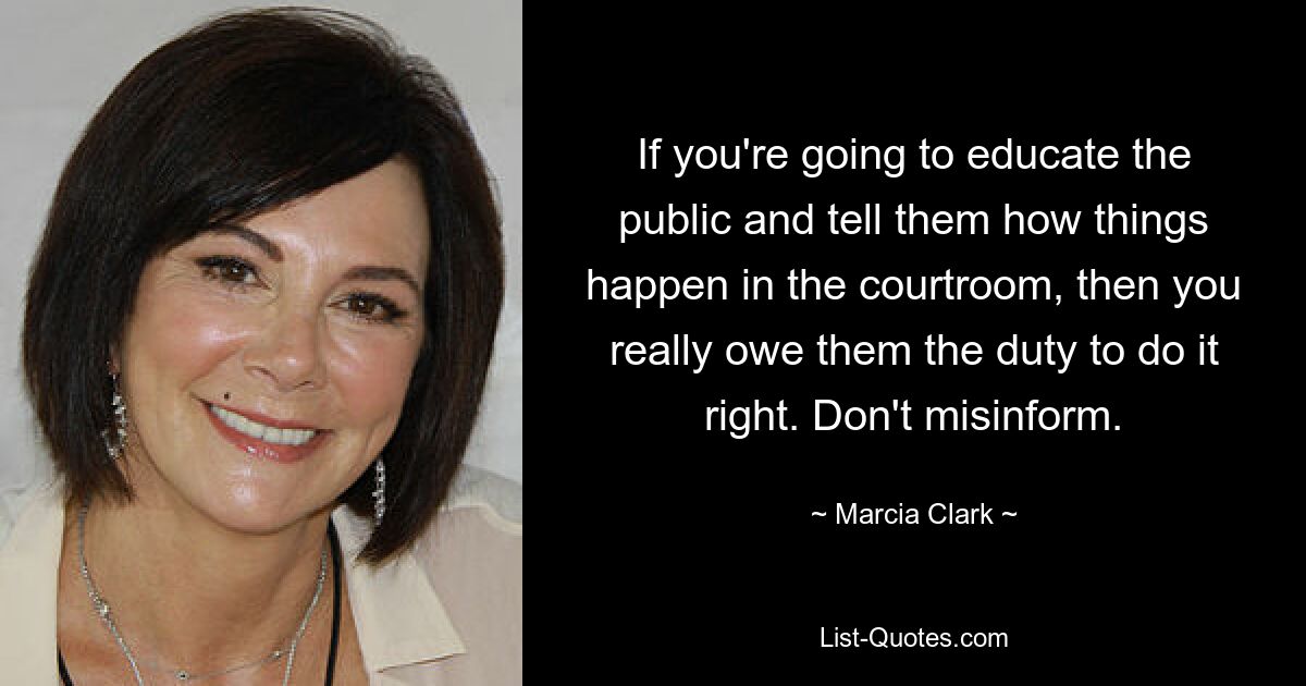 If you're going to educate the public and tell them how things happen in the courtroom, then you really owe them the duty to do it right. Don't misinform. — © Marcia Clark